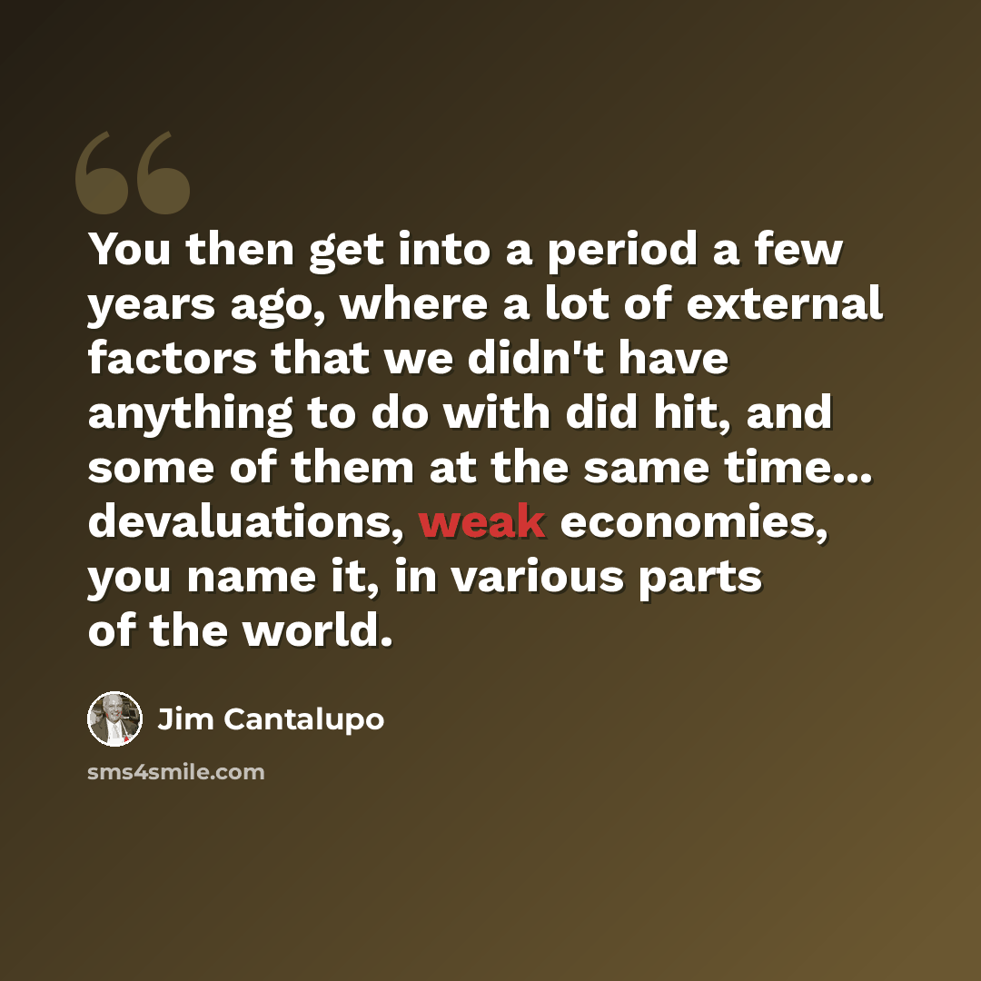 “You then get into a period a few years ago, where a lot of external factors that we didn't have anything to do with did hit, and some of them at the same time... devaluations, weak economies, you name it, in various parts of the world.” quote by Jim Cantalupo