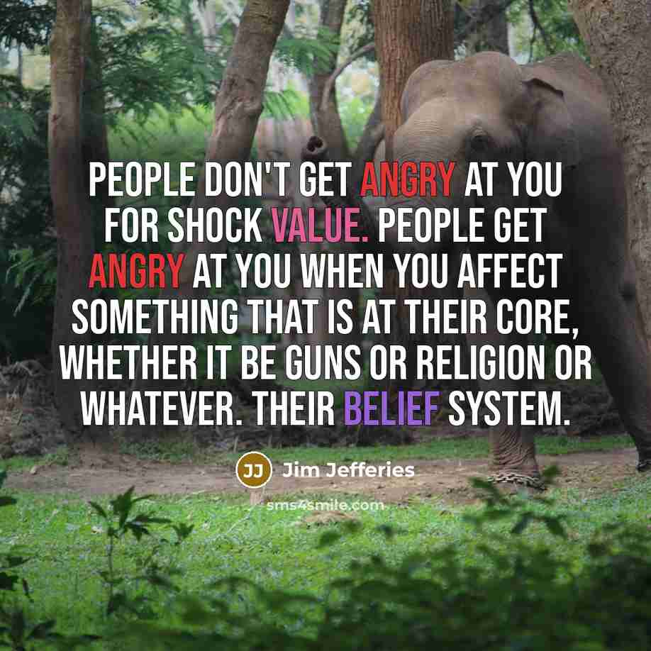 “People don't get angry at you for shock value. People get angry at you when you affect something that is at their core, whether it be guns or religion or whatever. Their belief system.” quote by Jim Jefferies