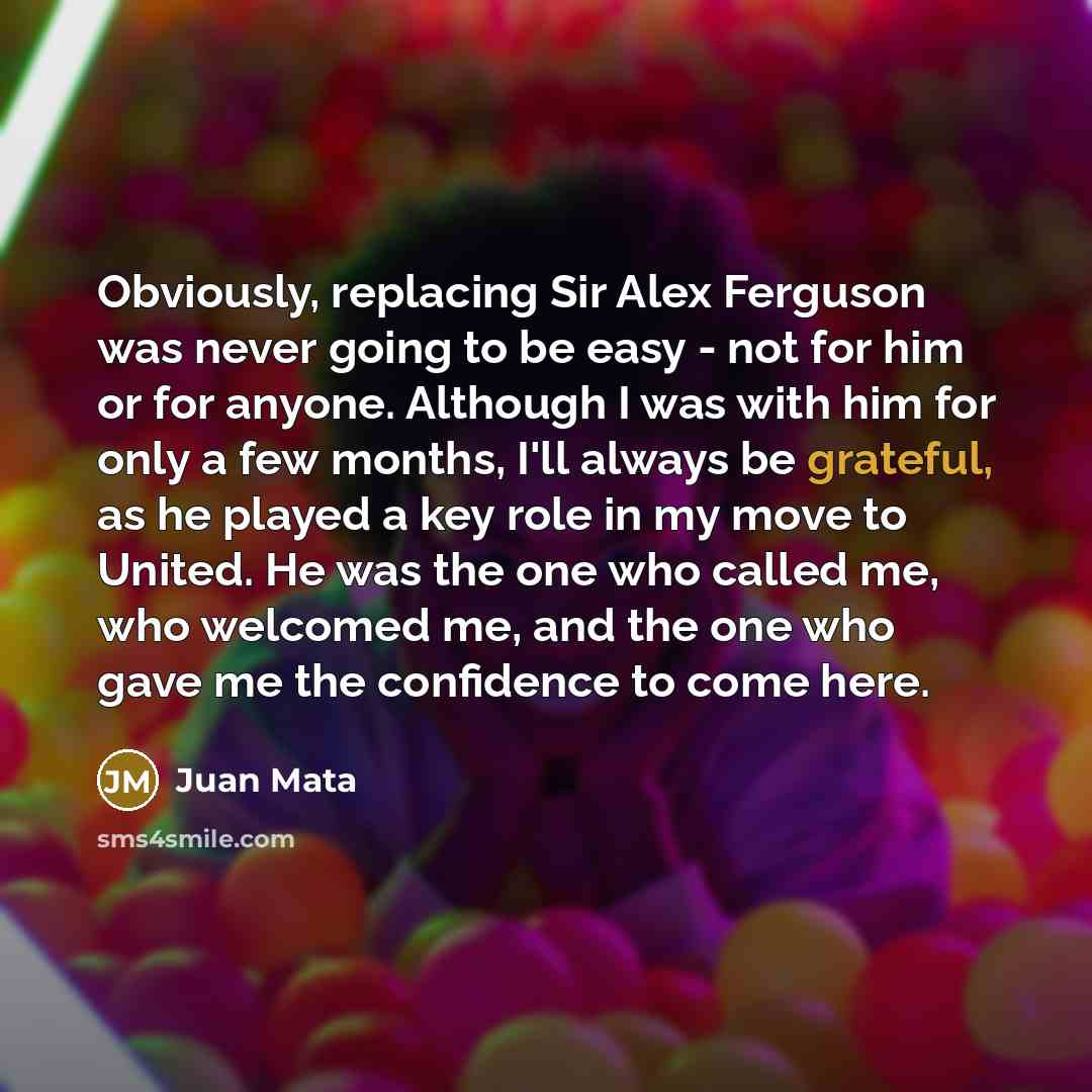 “Obviously, replacing Sir Alex Ferguson was never going to be easy - not for him or for anyone. Although I was with him for only a few months, I'll always be grateful, as he played a key role in my move to United. He was the one who called me, who welcomed me, and the one who gave me the confidence…” quote by Juan Mata