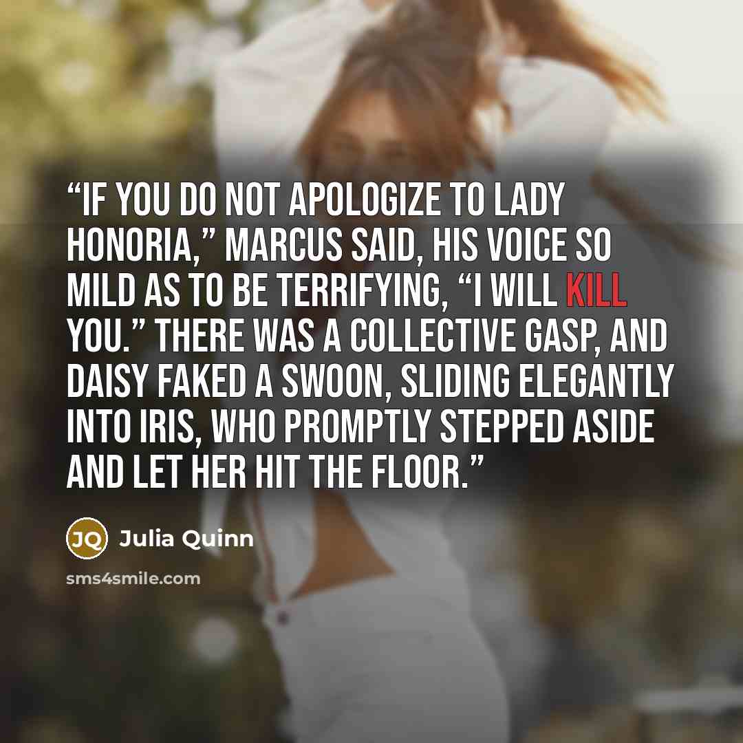 “If you do not apologize to Lady Honoria,” Marcus said, his voice so mild as to be terrifying, “I will kill you.” There was a collective gasp, and Daisy faked a swoon, sliding elegantly into Iris, who promptly stepped aside and let her hit the floor.” quote by Julia Quinn