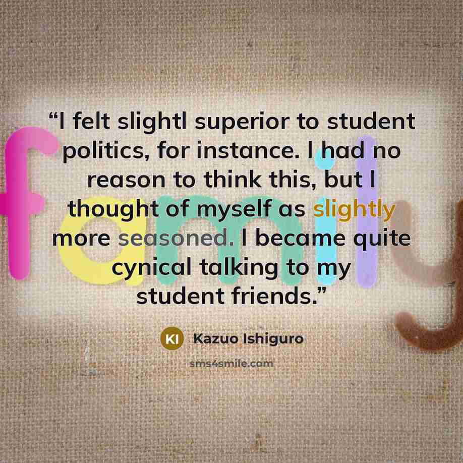 “I felt slightl superior to student politics, for instance. I had no reason to think this, but I thought of myself as slightly more seasoned. I became quite cynical talking to my student friends.” quote by Kazuo Ishiguro