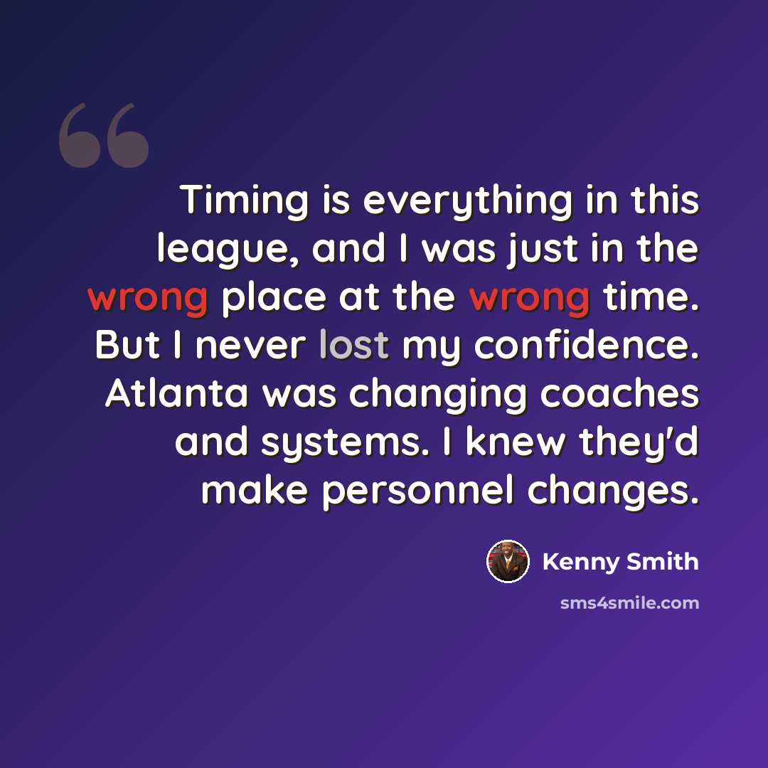 “Timing is everything in this league, and I was just in the wrong place at the wrong time. But I never lost my confidence. Atlanta was changing coaches and systems. I knew they'd make personnel changes.” quote by Kenny Smith
