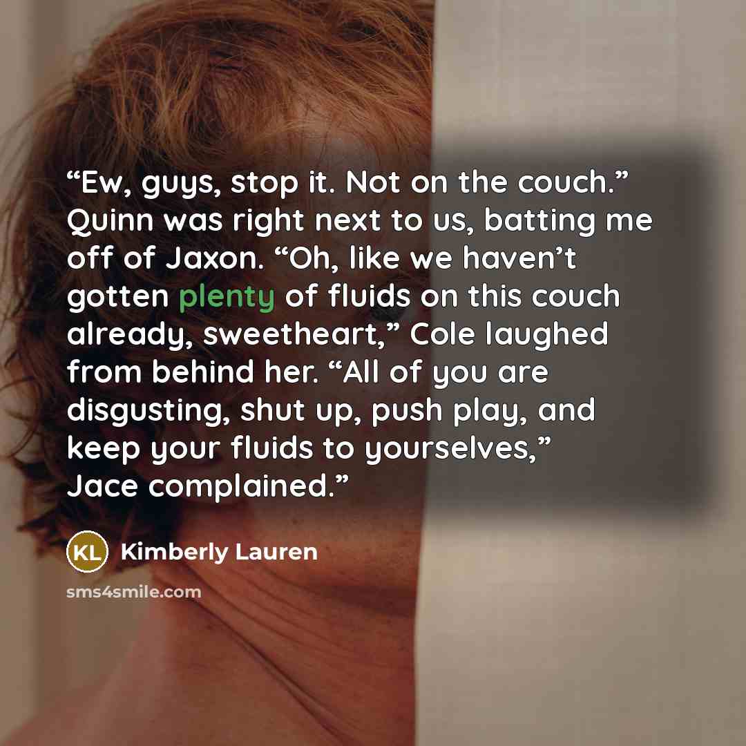 “Ew, guys, stop it. Not on the couch.” Quinn was right next to us, batting me off of Jaxon. “Oh, like we haven’t gotten plenty of fluids on this couch already, sweetheart,” Cole laughed from behind her. “All of you are disgusting, shut up, push play, and keep your fluids to yourselves,” Jace…” quote by Kimberly Lauren