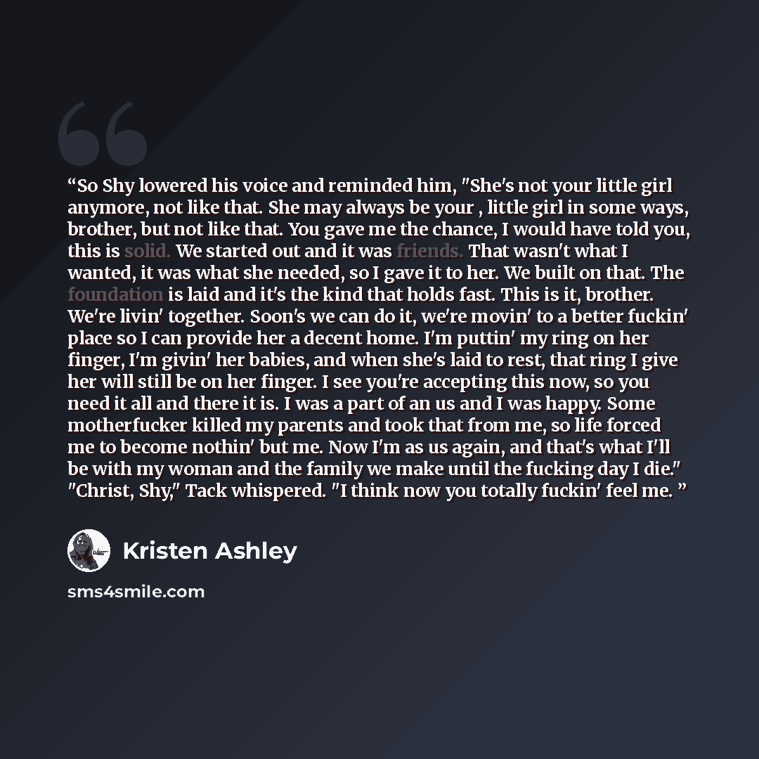 “So Shy lowered his voice and reminded him, "She's not your little girl anymore, not like that. She may always be your , little girl in some ways, brother, but not like that. You gave me the chance, I would have told you, this is solid. We started out and it was friends. That wasn't what I wanted…” quote by Kristen Ashley
