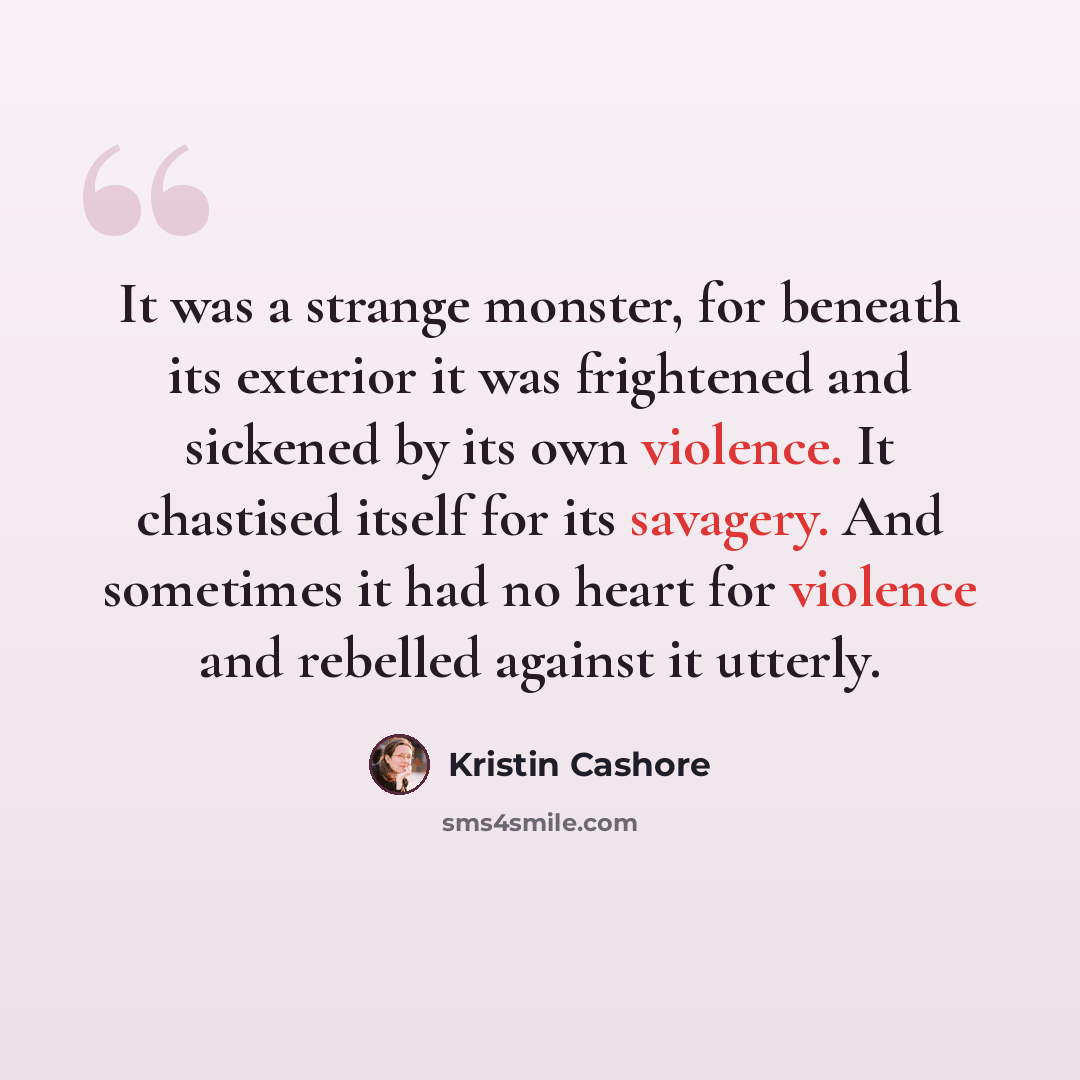“It was a strange monster, for beneath its exterior it was frightened and sickened by its own violence. It chastised itself for its savagery. And sometimes it had no heart for violence and rebelled against it utterly.” quote by Kristin Cashore