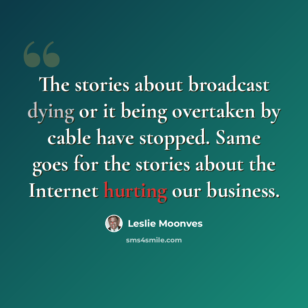 “The stories about broadcast dying or it being overtaken by cable have stopped. Same goes for the stories about the Internet hurting our business.” quote by Leslie Moonves