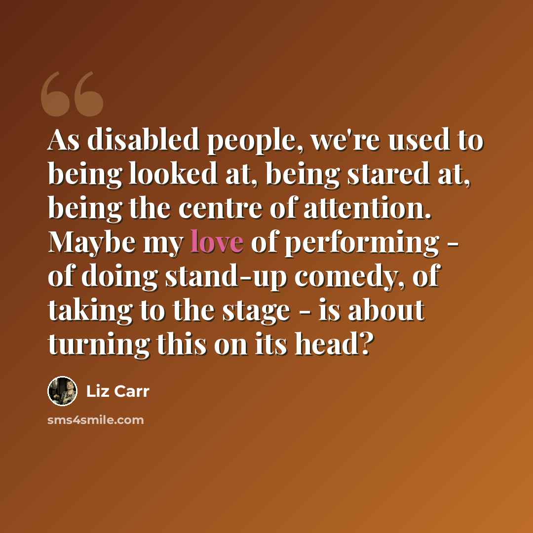 “As disabled people, we're used to being looked at, being stared at, being the centre of attention. Maybe my love of performing - of doing stand-up comedy, of taking to the stage - is about turning this on its head?” quote by Liz Carr