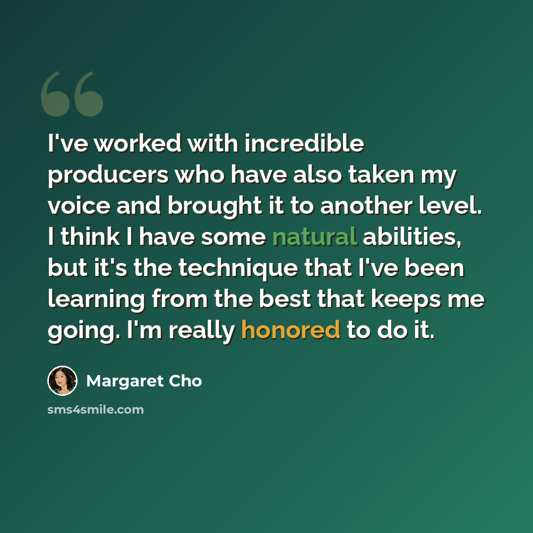 “I've worked with incredible producers who have also taken my voice and brought it to another level. I think I have some natural abilities, but it's the technique that I've been learning from the best that keeps me going. I'm really honored to do it.” quote by Margaret Cho