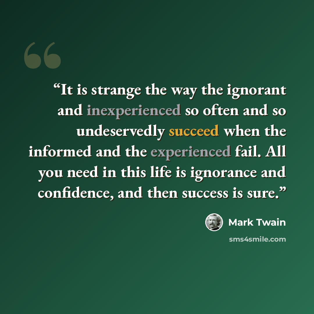 “It is strange the way the ignorant and inexperienced so often and so undeservedly succeed when the informed and the experienced fail. All you need in this life is ignorance and confidence, and then success is sure.” quote by Mark Twain