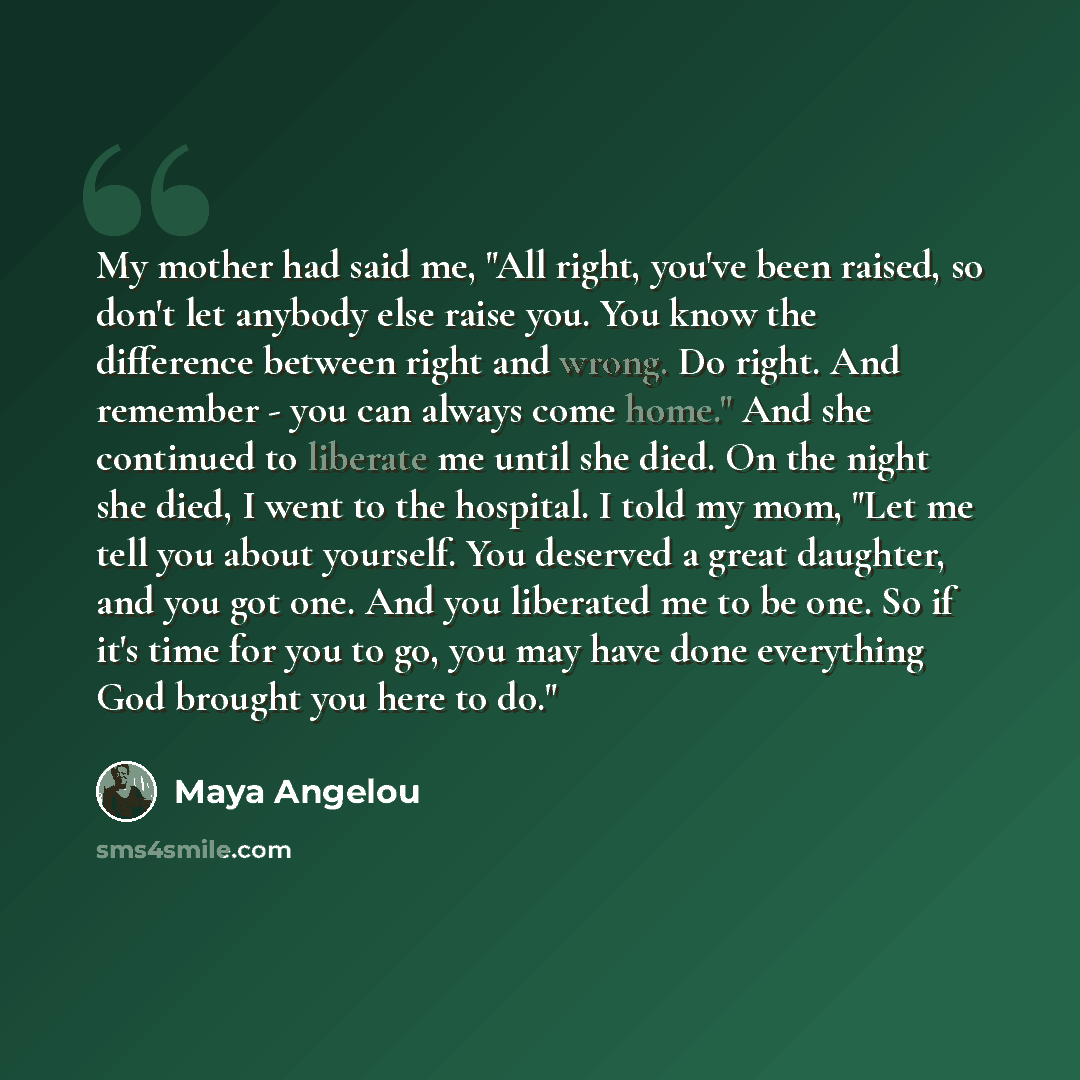 “My mother had said me, "All right, you've been raised, so don't let anybody else raise you. You know the difference between right and wrong. Do right. And remember - you can always come home." And she continued to liberate me until she died. On the night she died, I went to the hospital. I told my…” quote by Maya Angelou