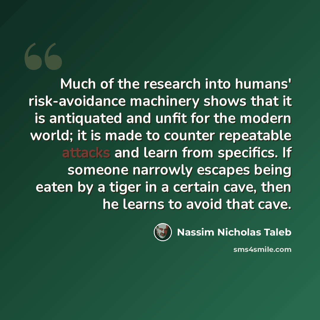 “Much of the research into humans' risk-avoidance machinery shows that it is antiquated and unfit for the modern world; it is made to counter repeatable attacks and learn from specifics. If someone narrowly escapes being eaten by a tiger in a certain cave, then he learns to avoid that cave.” quote by Nassim Nicholas Taleb