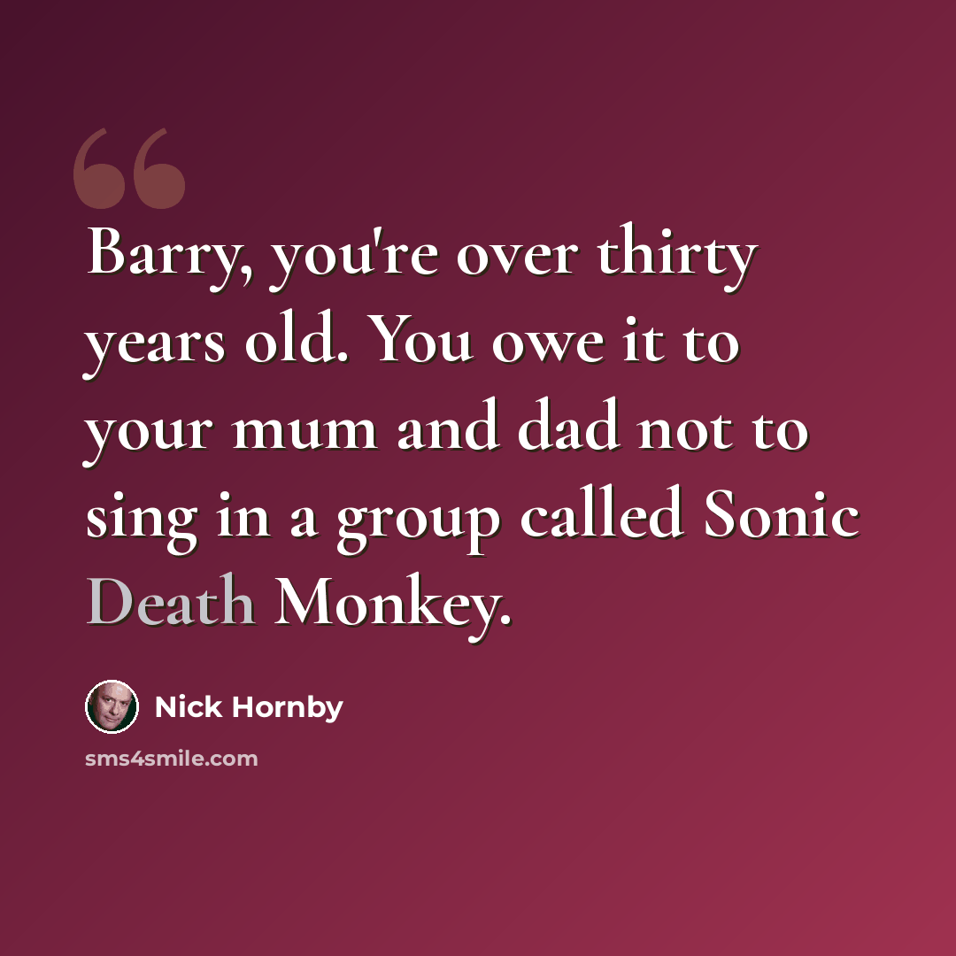“Barry, you're over thirty years old. You owe it to your mum and dad not to sing in a group called Sonic Death Monkey.” quote by Nick Hornby