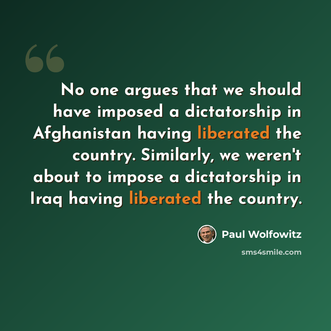 “No one argues that we should have imposed a dictatorship in Afghanistan having liberated the country. Similarly, we weren't about to impose a dictatorship in Iraq having liberated the country.” quote by Paul Wolfowitz