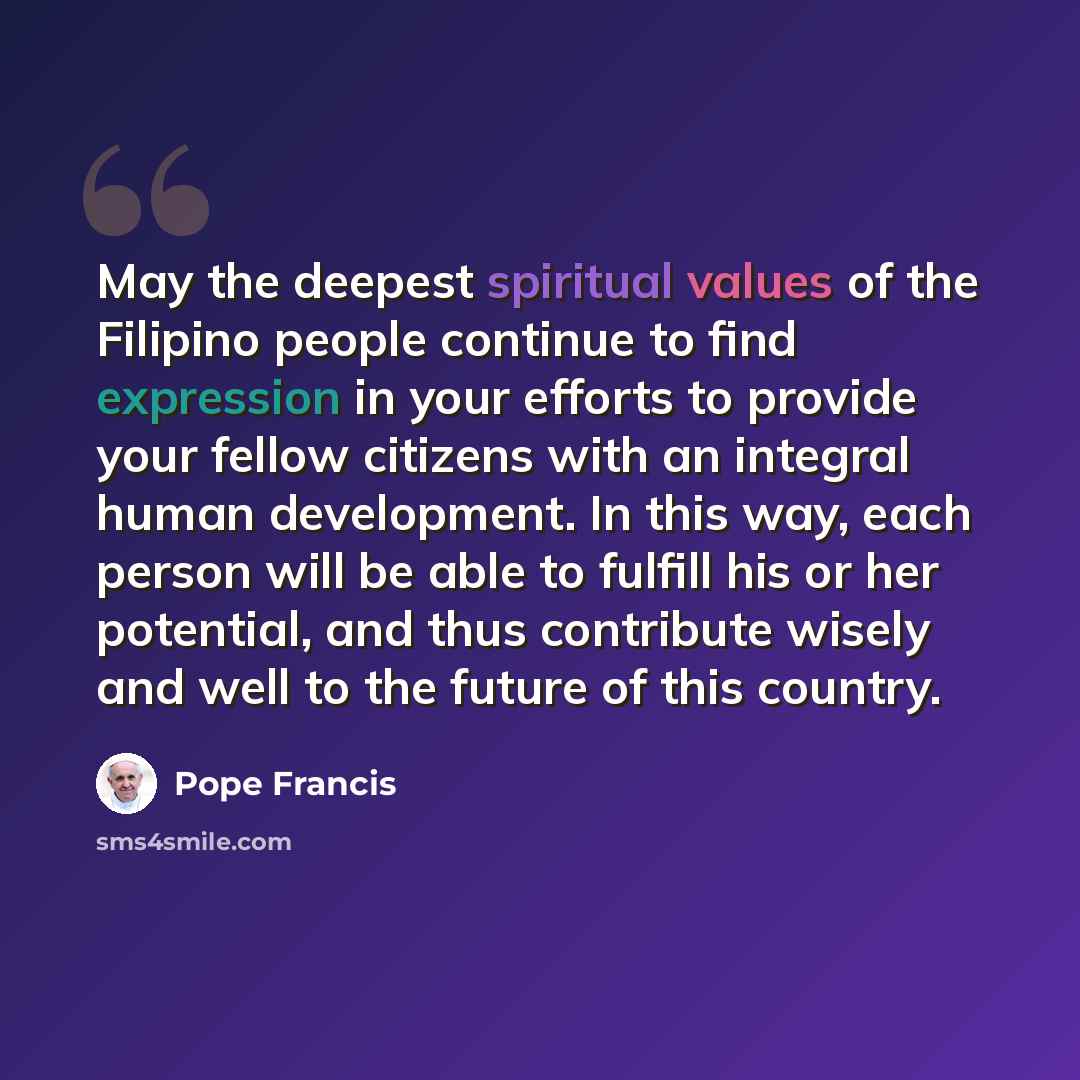 “May the deepest spiritual values of the Filipino people continue to find expression in your efforts to provide your fellow citizens with an integral human development. In this way, each person will be able to fulfill his or her potential, and thus contribute wisely and well to the future of this…” quote by Pope Francis