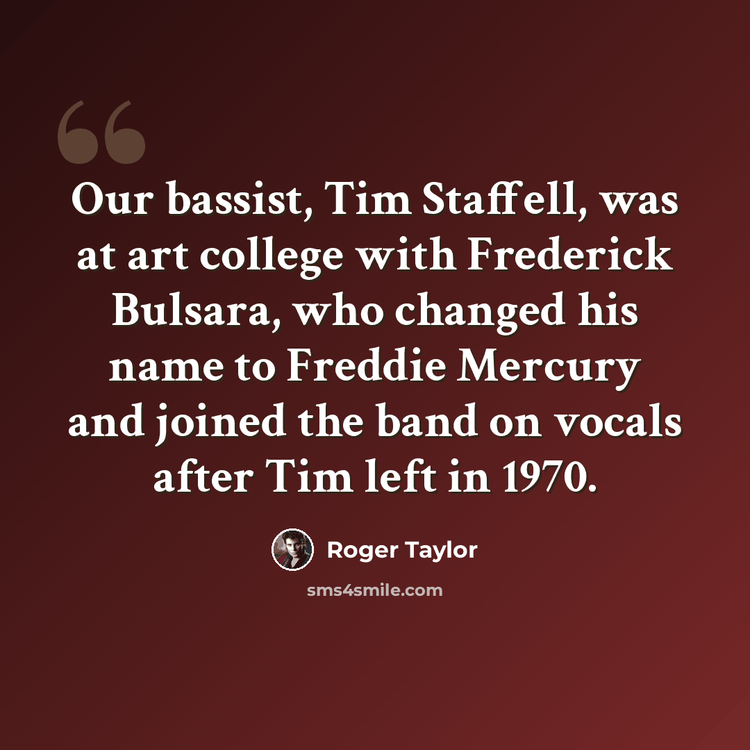 “Our bassist, Tim Staffell, was at art college with Frederick Bulsara, who changed his name to Freddie Mercury and joined the band on vocals after Tim left in 1970.” quote by Roger Taylor