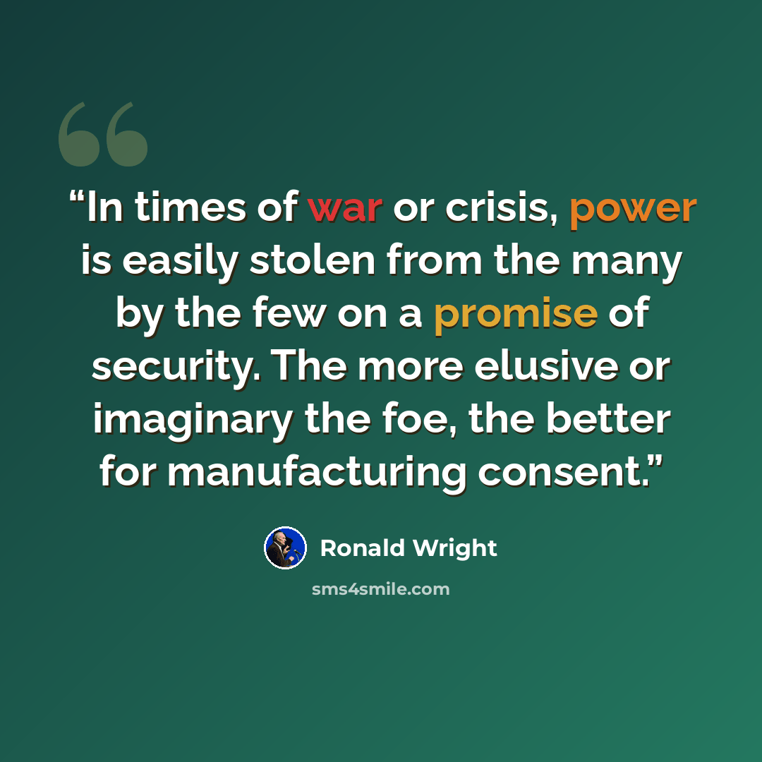 “In times of war or crisis, power is easily stolen from the many by the few on a promise of security. The more elusive or imaginary the foe, the better for manufacturing consent.” quote by Ronald Wright