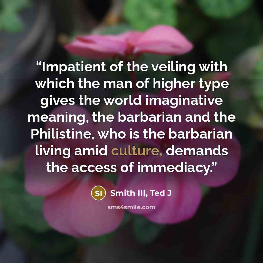 “Impatient of the veiling with which the man of higher type gives the world imaginative meaning, the barbarian and the Philistine, who is the barbarian living amid culture, demands the access of immediacy.” quote by Smith III, Ted J
