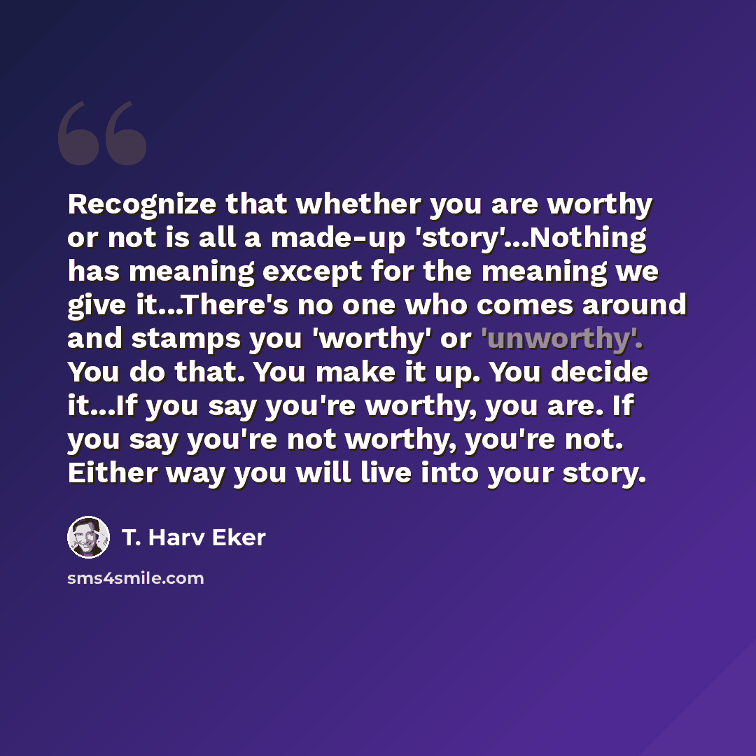 “Recognize that whether you are worthy or not is all a made-up 'story'...Nothing has meaning except for the meaning we give it...There's no one who comes around and stamps you 'worthy' or 'unworthy'. You do that. You make it up. You decide it...If you say you're worthy, you are. If you say you're…” quote by T. Harv Eker