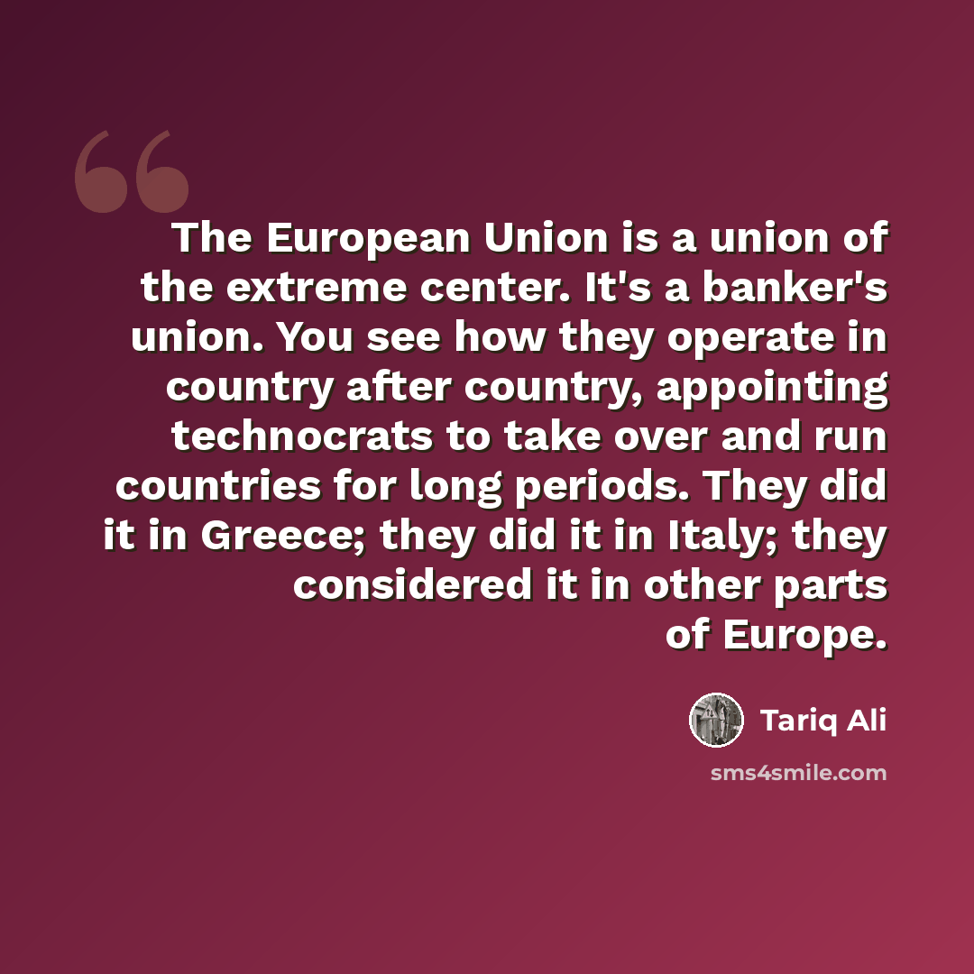 “The European Union is a union of the extreme center. It's a banker's union. You see how they operate in country after country, appointing technocrats to take over and run countries for long periods. They did it in Greece; they did it in Italy; they considered it in other parts of Europe.” quote by Tariq Ali