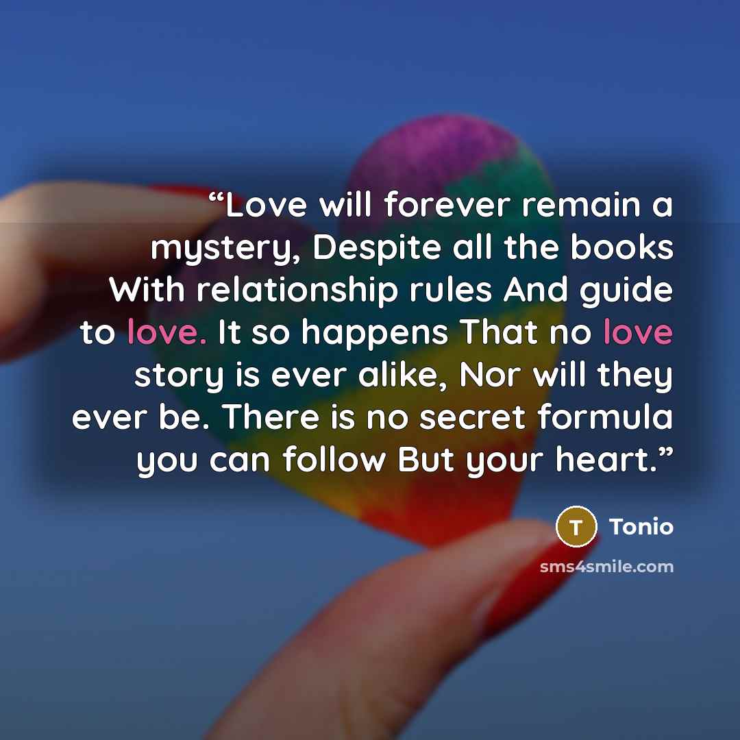 “Love will forever remain a mystery, Despite all the books With relationship rules And guide to love. It so happens That no love story is ever alike, Nor will they ever be. There is no secret formula you can follow But your heart.” quote by Tonio
