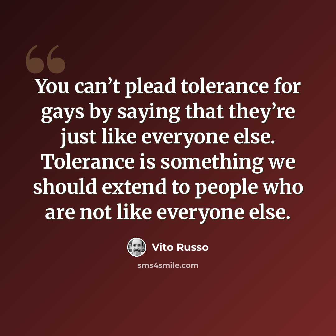 “You can’t plead tolerance for gays by saying that they’re just like everyone else. Tolerance is something we should extend to people who are not like everyone else.” quote by Vito Russo