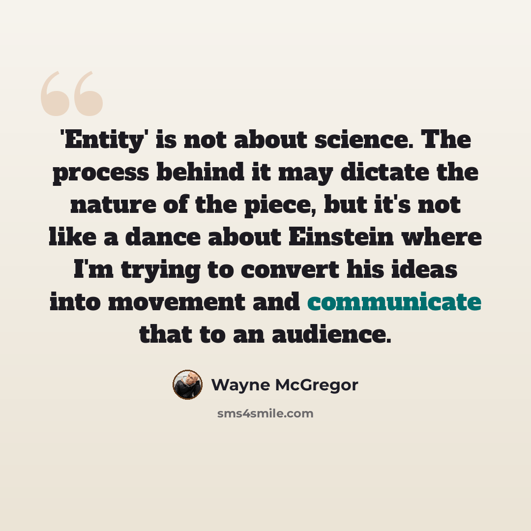 “'Entity' is not about science. The process behind it may dictate the nature of the piece, but it's not like a dance about Einstein where I'm trying to convert his ideas into movement and communicate that to an audience.” quote by Wayne McGregor