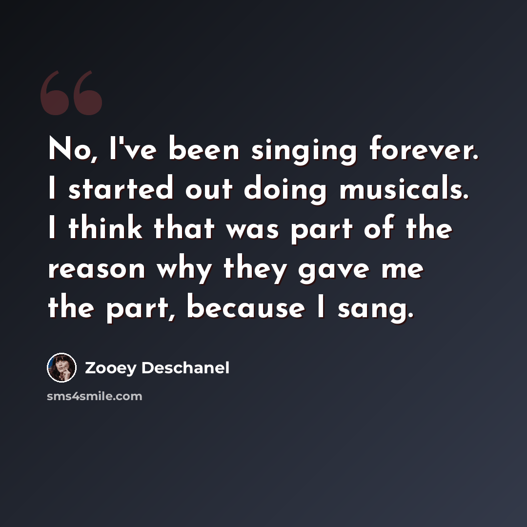 “No, I've been singing forever. I started out doing musicals. I think that was part of the reason why they gave me the part, because I sang.” quote by Zooey Deschanel
