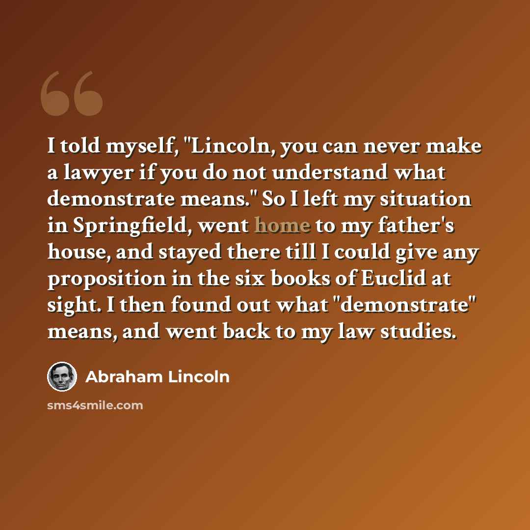 “I told myself, "Lincoln, you can never make a lawyer if you do not understand what demonstrate means." So I left my situation in Springfield, went home to my father's house, and stayed there till I could give any proposition in the six books of Euclid at sight. I then found out what "demonstrate"…” quote by Abraham Lincoln