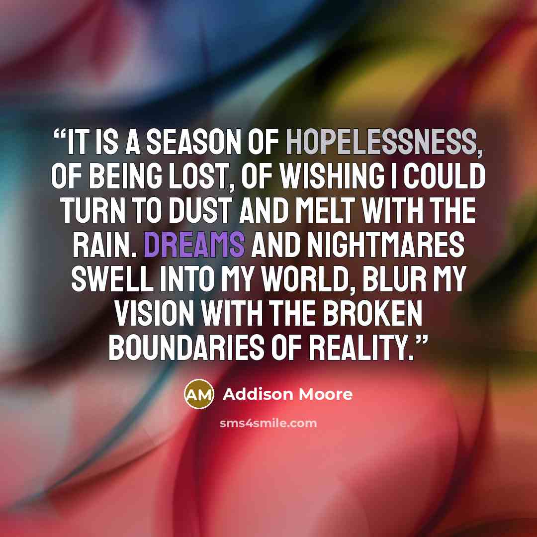 “It is a season of hopelessness, of being lost, of wishing I could turn to dust and melt with the rain. Dreams and nightmares swell into my world, blur my vision with the broken boundaries of reality.” quote by Addison Moore
