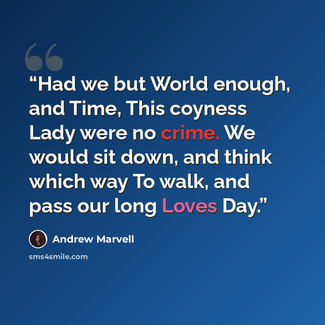 “Had we but World enough, and Time, This coyness Lady were no crime. We would sit down, and think which way To walk, and pass our long Loves Day.” quote by Andrew Marvell