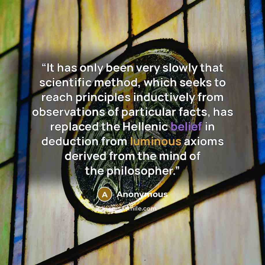 “It has only been very slowly that scientific method, which seeks to reach principles inductively from observations of particular facts, has replaced the Hellenic belief in deduction from luminous axioms derived from the mind of the philosopher.” quote by Anonymous