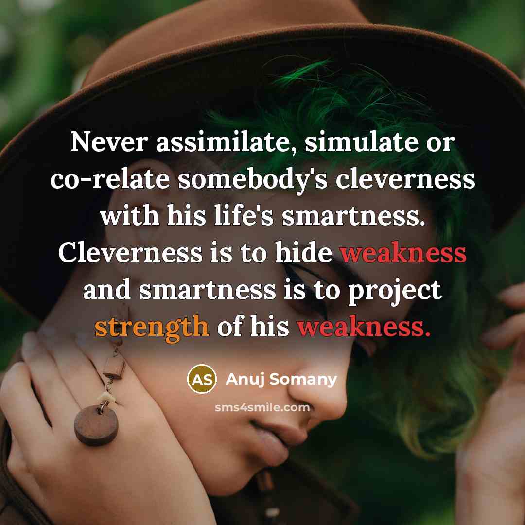 “Never assimilate, simulate or co-relate somebody's cleverness with his life's smartness. Cleverness is to hide weakness and smartness is to project strength of his weakness.” quote by Anuj Somany