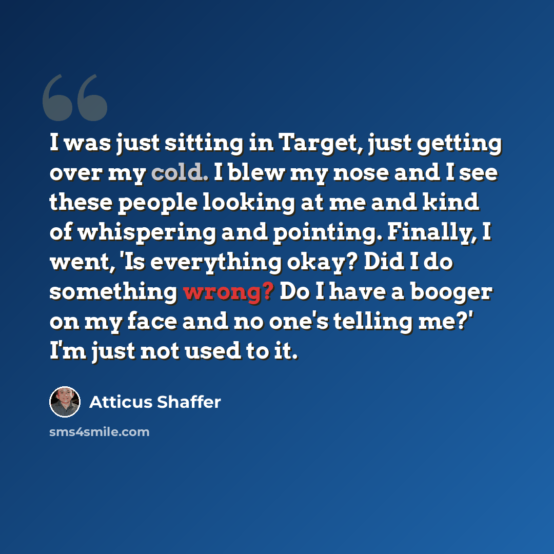 “I was just sitting in Target, just getting over my cold. I blew my nose and I see these people looking at me and kind of whispering and pointing. Finally, I went, 'Is everything okay? Did I do something wrong? Do I have a booger on my face and no one's telling me?' I'm just not used to it.” quote by Atticus Shaffer