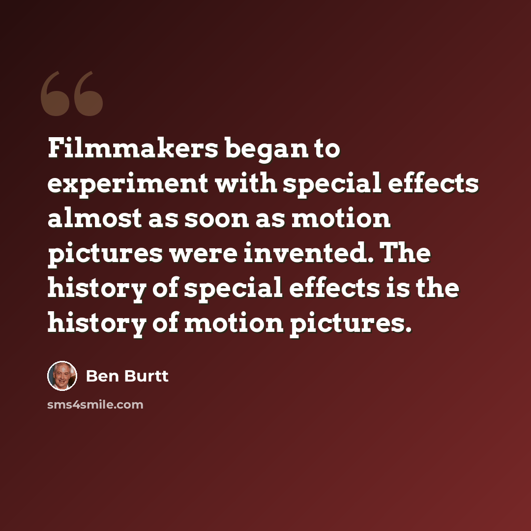“Filmmakers began to experiment with special effects almost as soon as motion pictures were invented. The history of special effects is the history of motion pictures.” quote by Ben Burtt