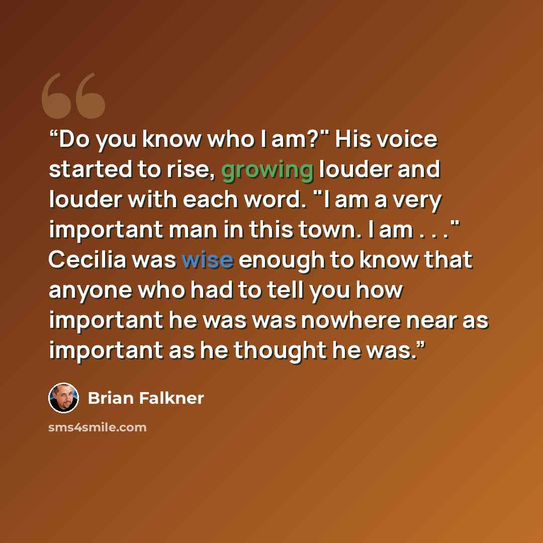 “Do you know who I am?" His voice started to rise, growing louder and louder with each word. "I am a very important man in this town. I am . . ." Cecilia was wise enough to know that anyone who had to tell you how important he was was nowhere near as important as he thought he was.” quote by Brian Falkner