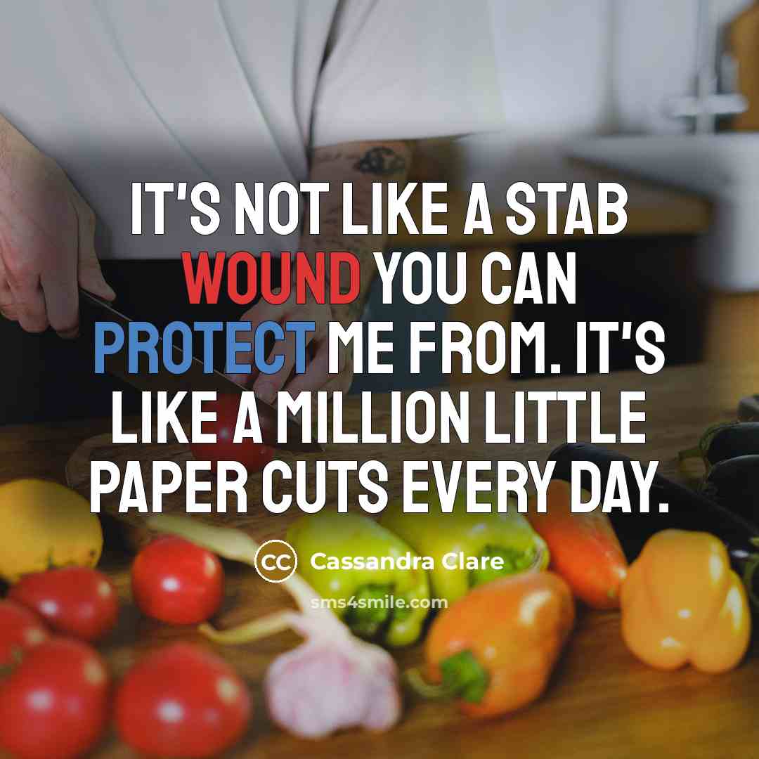 “It's not like a stab wound you can protect me from. It's like a million little paper cuts every day.” quote by Cassandra Clare
