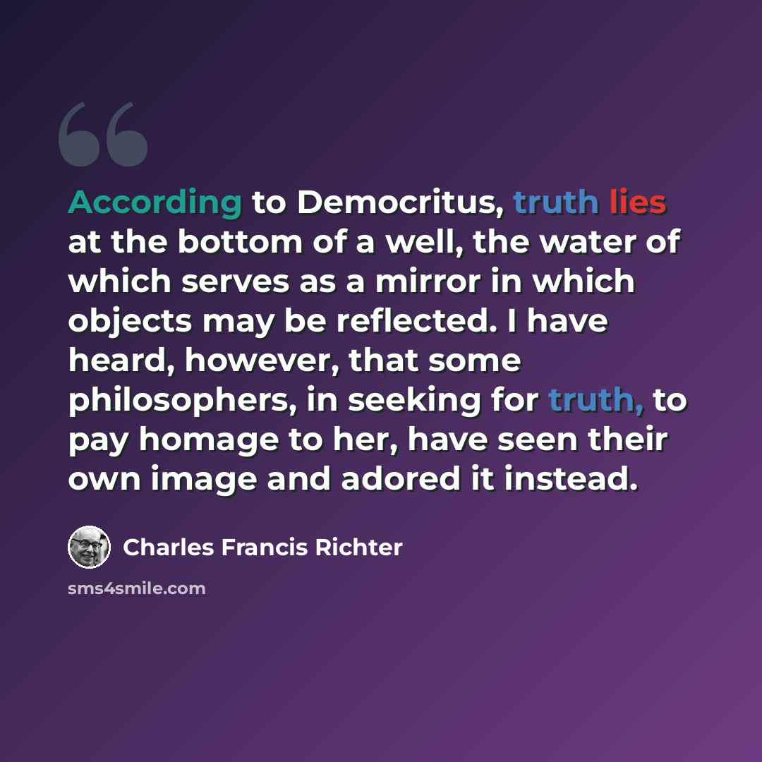 “According to Democritus, truth lies at the bottom of a well, the water of which serves as a mirror in which objects may be reflected. I have heard, however, that some philosophers, in seeking for truth, to pay homage to her, have seen their own image and adored it instead.” quote by Charles Francis Richter