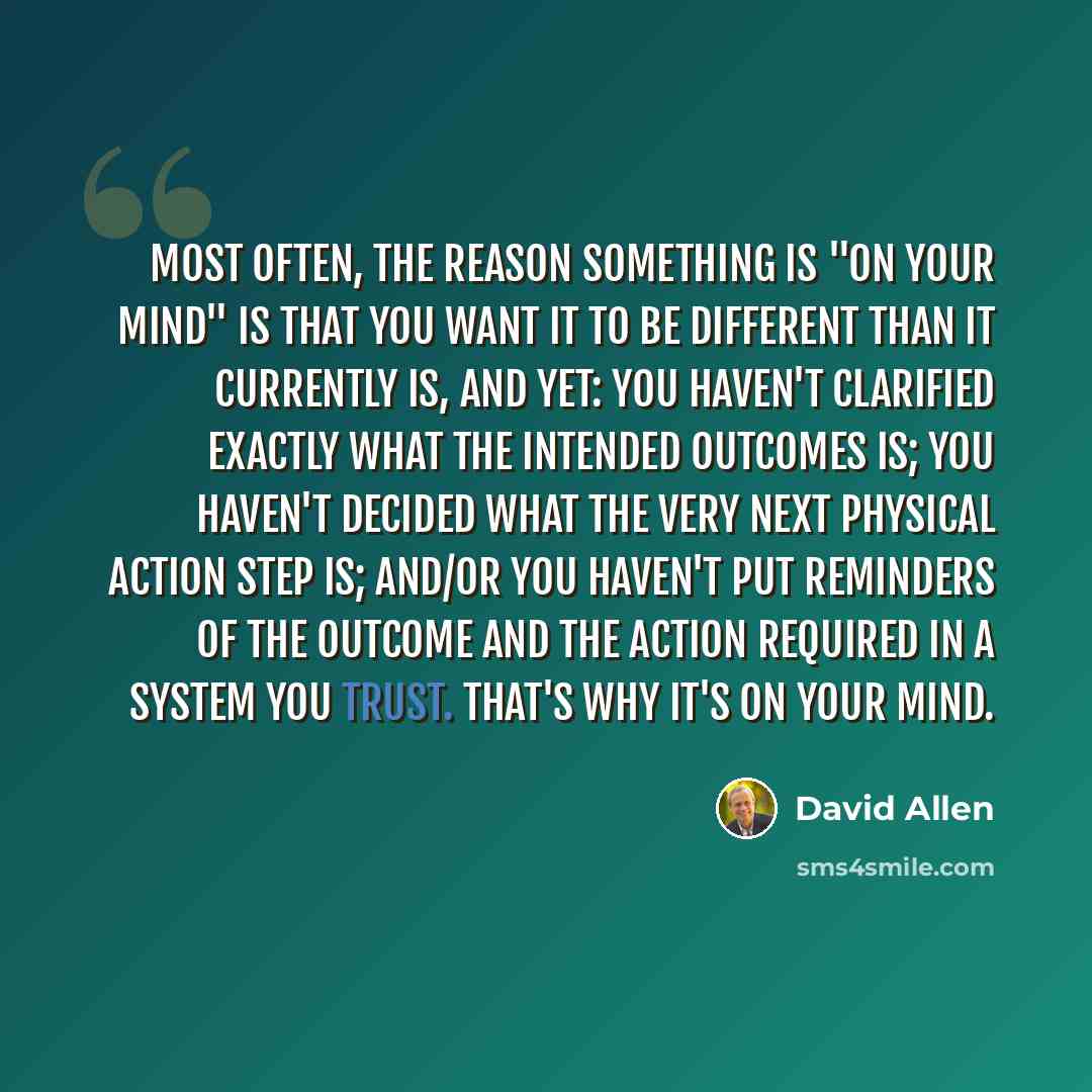 “Most often, the reason something is "on your mind" is that you want it to be different than it currently is, and yet: you haven't clarified exactly what the intended outcomes is; you haven't decided what the very next physical action step is; and/or you haven't put reminders of the outcome and the…” quote by David Allen