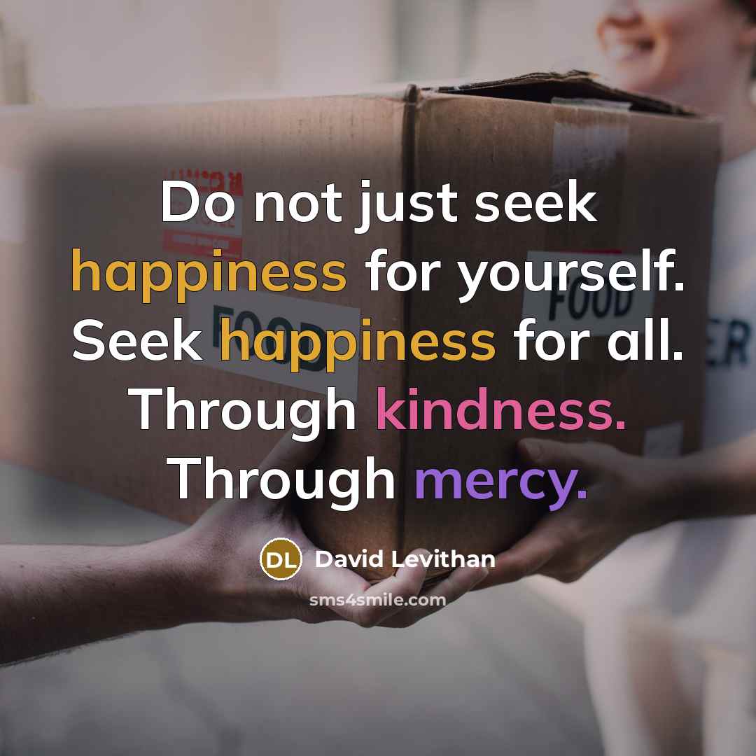 “Do not just seek happiness for yourself. Seek happiness for all. Through kindness. Through mercy.” quote by David Levithan