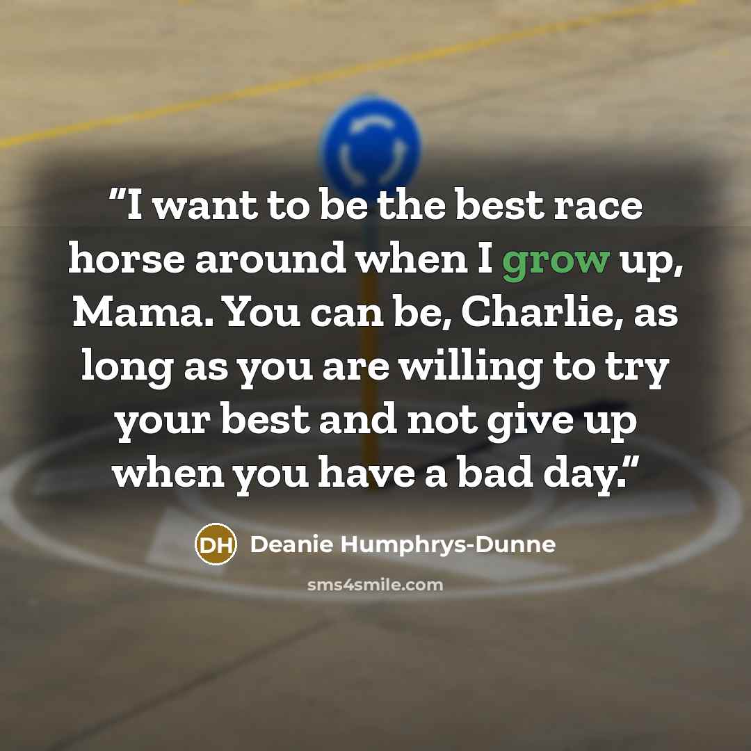“I want to be the best race horse around when I grow up, Mama. You can be, Charlie, as long as you are willing to try your best and not give up when you have a bad day.” quote by Deanie Humphrys-Dunne