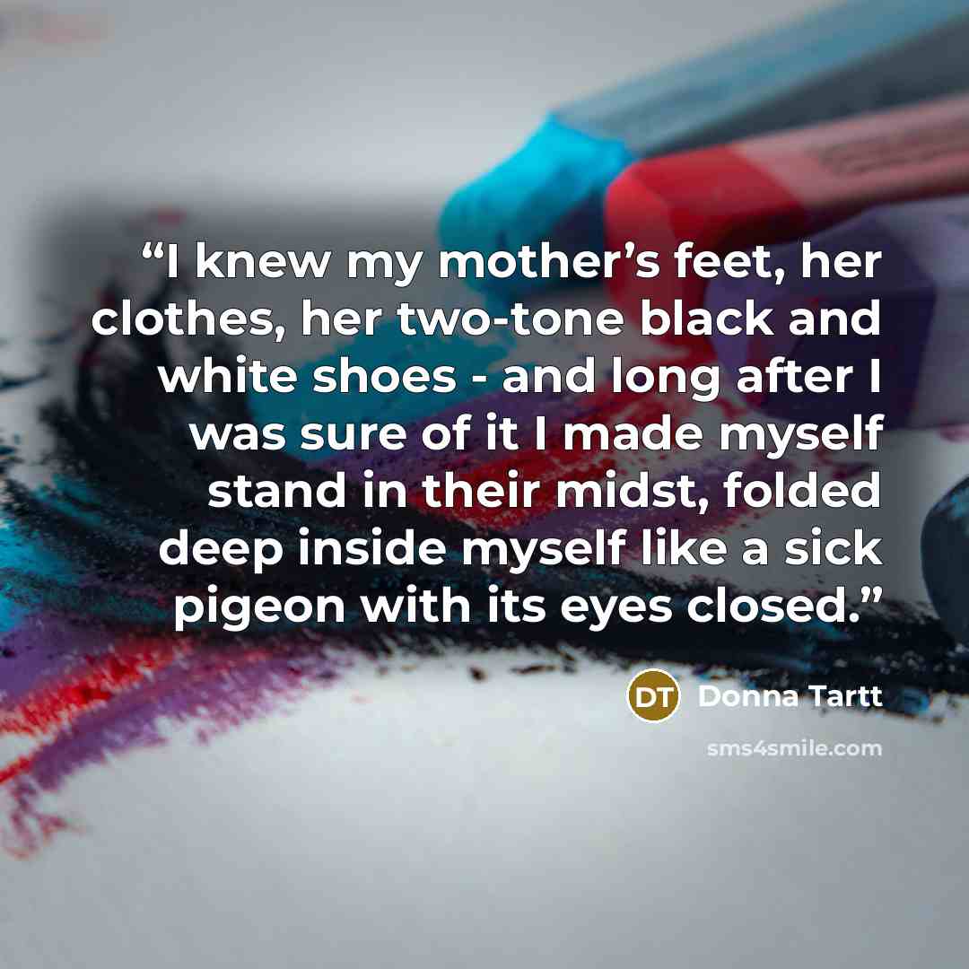“I knew my mother’s feet, her clothes, her two-tone black and white shoes - and long after I was sure of it I made myself stand in their midst, folded deep inside myself like a sick pigeon with its eyes closed.” quote by Donna Tartt