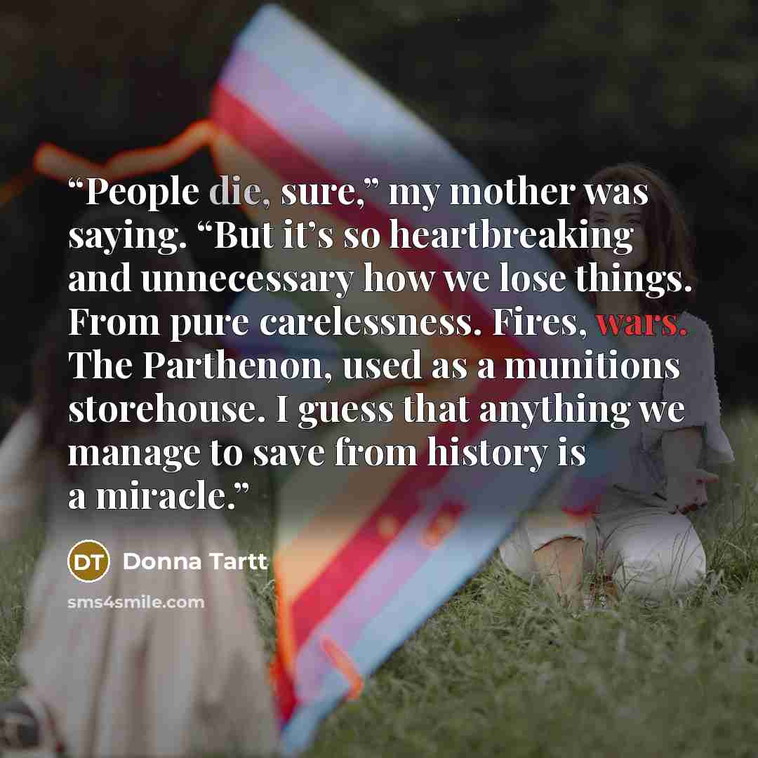 “People die, sure,” my mother was saying. “But it’s so heartbreaking and unnecessary how we lose things. From pure carelessness. Fires, wars. The Parthenon, used as a munitions storehouse. I guess that anything we manage to save from history is a miracle.” quote by Donna Tartt
