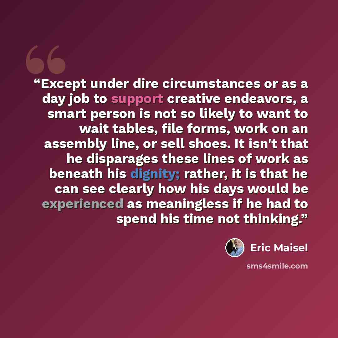 “Except under dire circumstances or as a day job to support creative endeavors, a smart person is not so likely to want to wait tables, file forms, work on an assembly line, or sell shoes. It isn't that he disparages these lines of work as beneath his dignity; rather, it is that he can see clearly…” quote by Eric Maisel