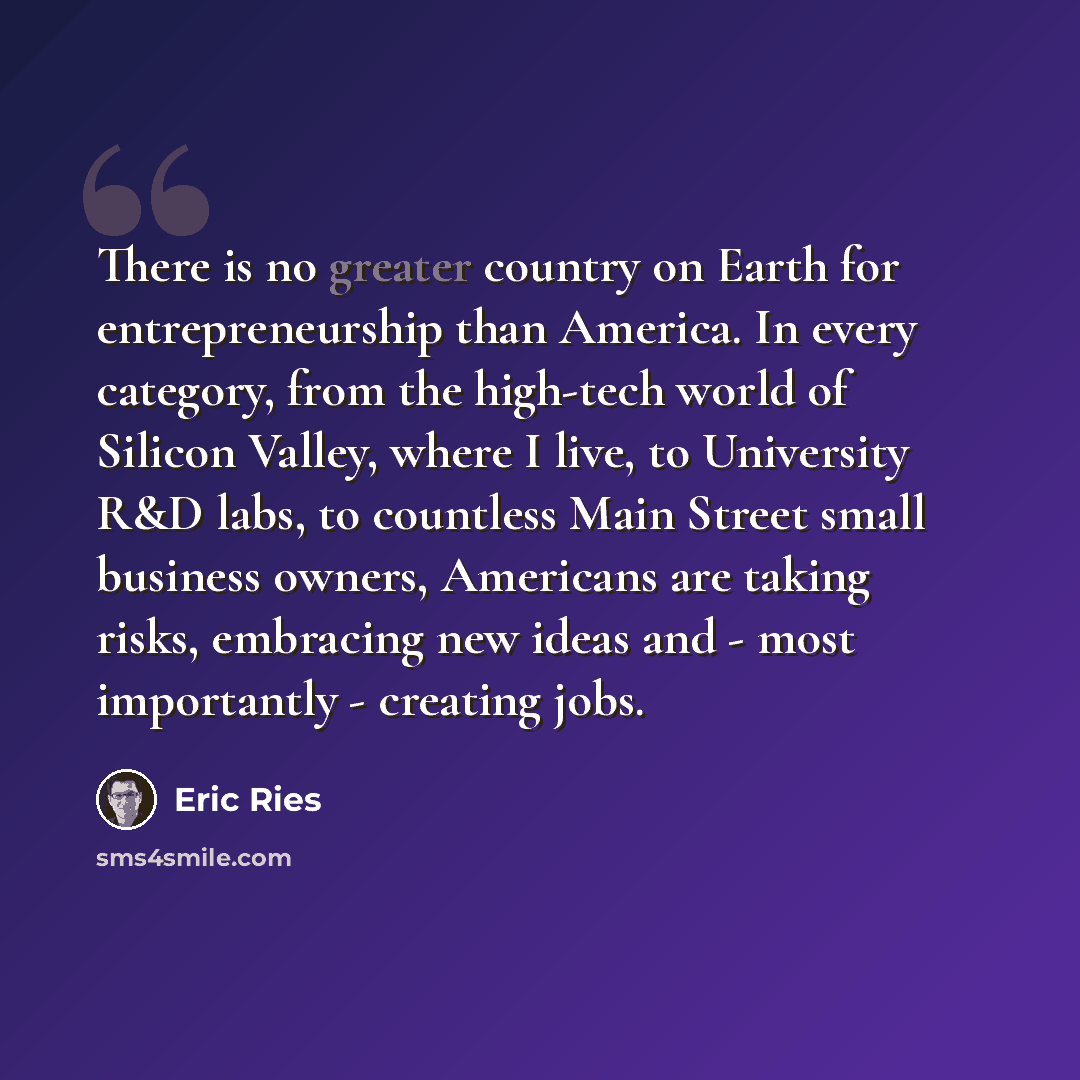 “There is no greater country on Earth for entrepreneurship than America. In every category, from the high-tech world of Silicon Valley, where I live, to University R&D labs, to countless Main Street small business owners, Americans are taking risks, embracing new ideas and - most importantly…” quote by Eric Ries