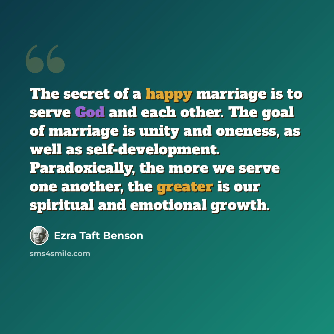 “The secret of a happy marriage is to serve God and each other. The goal of marriage is unity and oneness, as well as self-development. Paradoxically, the more we serve one another, the greater is our spiritual and emotional growth.” quote by Ezra Taft Benson