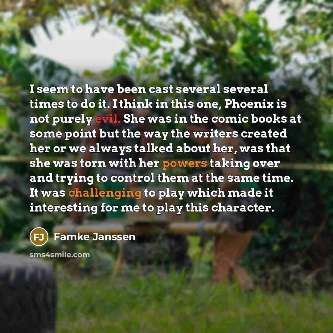 “I seem to have been cast several several times to do it. I think in this one, Phoenix is not purely evil. She was in the comic books at some point but the way the writers created her or we always talked about her, was that she was torn with her powers taking over and trying to control them at the…” quote by Famke Janssen