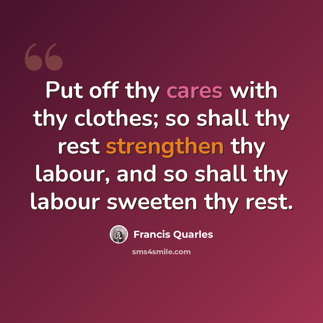 “Put off thy cares with thy clothes; so shall thy rest strengthen thy labour, and so shall thy labour sweeten thy rest.” quote by Francis Quarles
