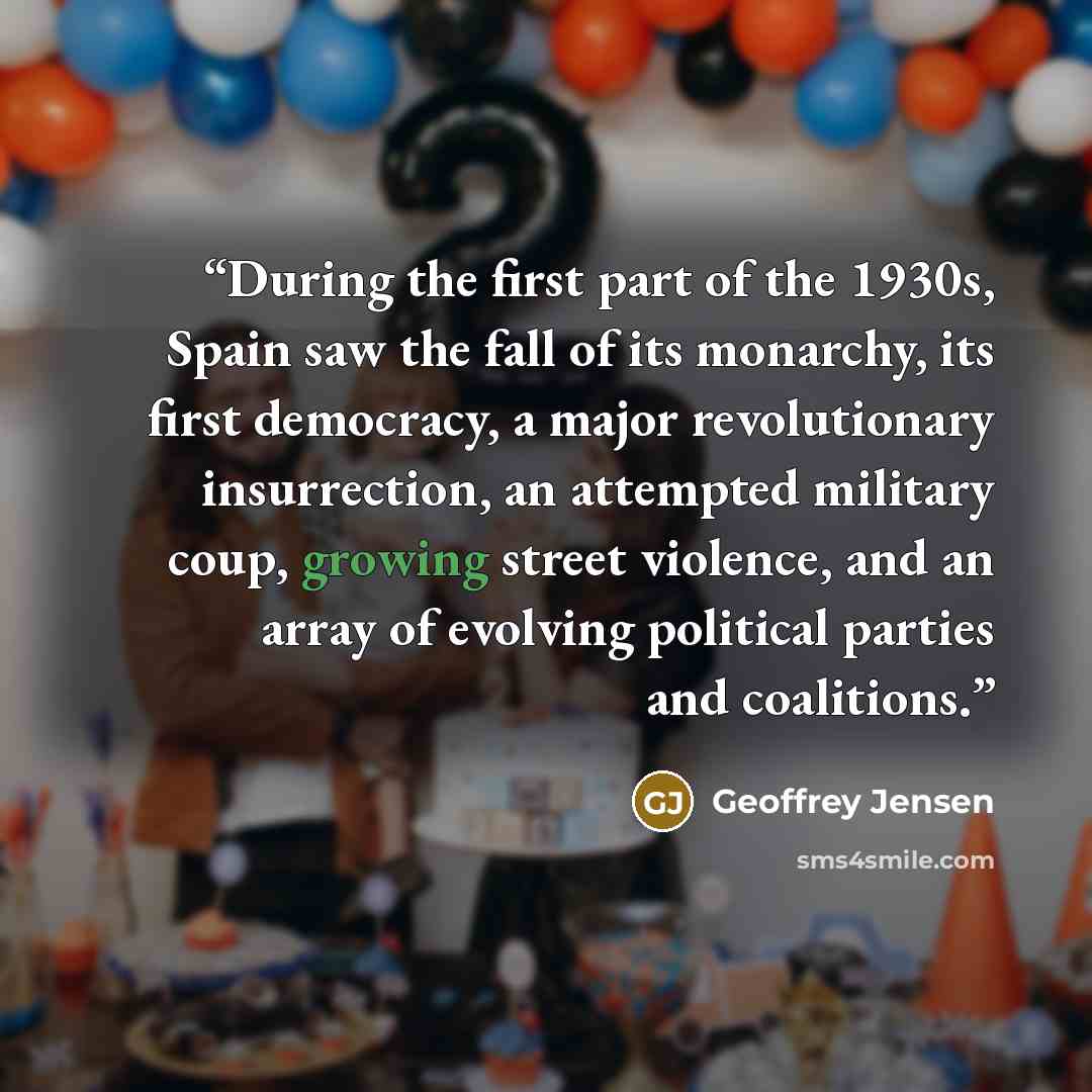 “During the first part of the 1930s, Spain saw the fall of its monarchy, its first democracy, a major revolutionary insurrection, an attempted military coup, growing street violence, and an array of evolving political parties and coalitions.” quote by Geoffrey Jensen