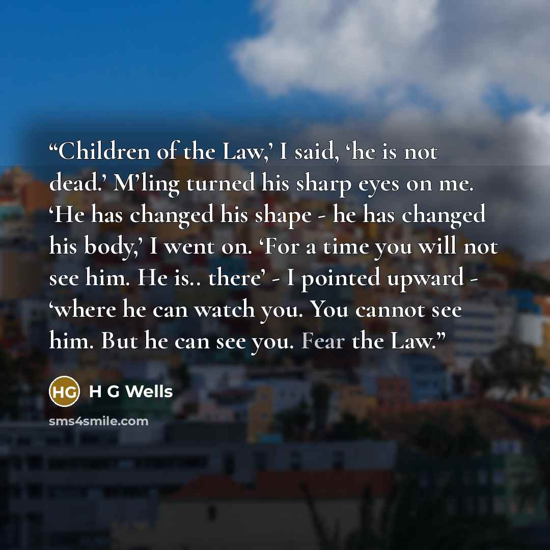 “Children of the Law,’ I said, ‘he is not dead.’ M’ling turned his sharp eyes on me. ‘He has changed his shape - he has changed his body,’ I went on. ‘For a time you will not see him. He is.. there’ - I pointed upward - ‘where he can watch you. You cannot see him. But he can see you. Fear the Law.” quote by H G Wells