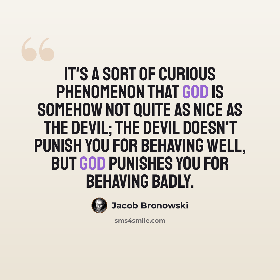 “It's a sort of curious phenomenon that God is somehow not quite as nice as the devil; the devil doesn't punish you for behaving well, but God punishes you for behaving badly.” quote by Jacob Bronowski